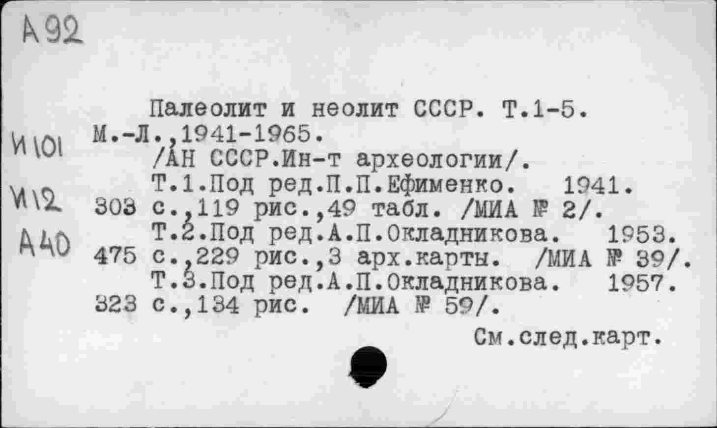 ﻿\92.
Палеолит и неолит СССР. Т.1-5.
М.-Л.,1941-1965.
/АН СССР.Ин-т археологии/.
V. п	Т.1.ПОД ред.П.П.Ефименко. 1941.
«'À 303 с.,119 рис.,49 табл. /МИА Ï? 2/.
Нр.	Т.З.Под ред.А.П.Окладникова. 1953.
475 с.,229 рис.,3 арх.карты. /МИА 1₽ 39/. Т.З.Под ред.А.П.Окладникова.	1957.
323 С.,134 рис. /МИА Œ 59/.
См.след.карт.